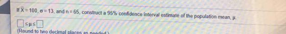 If X = 100,0=13, and n=65, construct a 95% confidence interval estimate of the population mean, . (Round to two decimal place