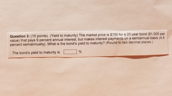 Question 3: (10 points). (Yield to maturity) The market price is $750 for a 20-year bond ($1,000 par value) that pays 9 percent annual interest, but makes interest payments on a semiannual basis (4.5 percent semiannually). What is the bonds yield to maturity? (Round to two decimal places.) The bonds yield to maturity is | | %