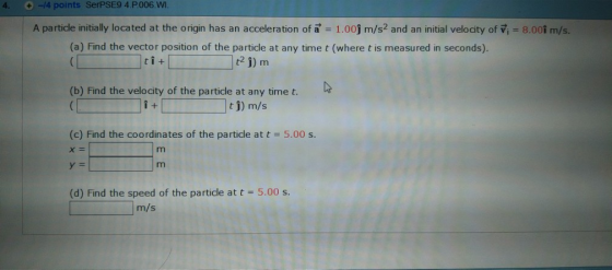 4. -14 points SerPSE9 4.P006.W A particle initially located at the origin has an acceleration of a 1.00j m/s2 and an initial velocity of V, 8.001 m/s. (a) Find the vector position of the particle at any time t (where t is measured in seconds). t2 1) m tl+ (b) Find the velocity of the particle at any time t. t 1) m/s (c) Find the coordinates of the particle at t 5.00 s. (d) Find the speed of the particle at t 5.00 s m/s