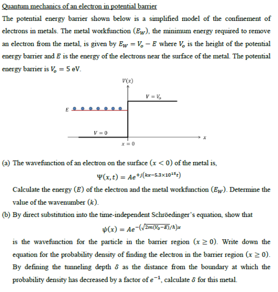 mechani mie The potential energy barrier shown below is a simplified model of thec electrons in metals. The metal workfunction (Ew), the minimum energy required to remove an electron from the metal, is given by Ew-,-E where 1s the height of the potential energy barrier and E is the energy of the electrons near the surface of the metal. The potential energy barrier is = 5 eV V(x) V=0 (a) The wavefunction of an electron on the surface (x< 0) of the metal is, Ψ(x, t) = Ae+,(kr-5.3x10-st) Calculate the energy (E) of the electron and the metal workfunction (Ew). Determine the value of the wavenumber (k) (b) By direct substitution into the time-independent Schröedingers equation, show that is the wavefunction for the particle in the barrier region (x20). Write down the equation for the probability density of finding the electron in the barrier region (x 2 0) By defining the tunneling depth δ as the distance from the boundary at which the probability density has decreased by a factor of e-1, calculate δ for this metal.