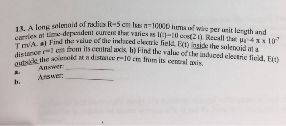 solenoid of radius R-5 cm has n-10000 turns of wire per unit length and carries a Find the value of the induced electric field, E() inside the solenoid at a 13. A long e-dependent current that varies as l(t)-10 cos(2 t). Recall that μ-4 π x 107 T m/A. a) Find the w 1 cm from its central axis. b) Find the value of the induced electric field, E(U) r-1 c distane the solenoid at a distance r-10 cm from its central axis. Answer Answer: a. b.
