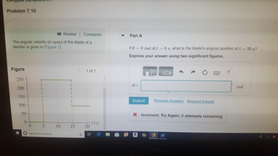 Problem 7.10 Review Constants Part A The angular velocity (in rpm) of the blade of a blender is given in (Figure 1). If θ 0 rad at t 0 s, what is the blades angular position at t Express your answer using two significant figures. 20 s? Figure 250 200 150 100 50 1 of 1 ΑΣφ rad Submit Previous Answers Request Answer X Incorrect: Try Again; 5 attempts remaining 0 t (s) 10 15 20