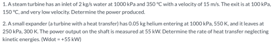 1. A steam turbine has an inlet of 2 kg/s water at 1000 kPa and 350 °C with a velocity of 15 m/s. The exit is at 100 kPa, 150