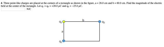 4. Three point-like charges are placed at the corners of a rectangle as shown in the figure, a 26.0 cm and b 60.0 cm. Find the magnitude of the electric field at the center of the rectangle. Let qi -q3+28.0 uC and q2 -25.0 uC N/C 43 41