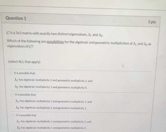 Question 1 1 pts Cis a 3x3 matrix with exactly two distinct eigenvalues, 11 and 12. Which of the following are possibilities