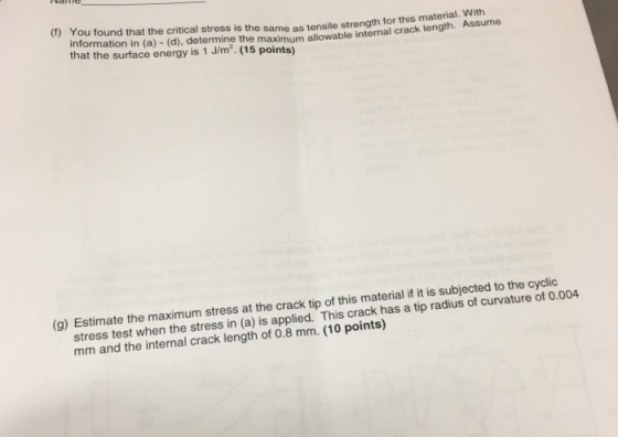 (f) You found that the critical stress is the same as tensile strength for this material. With information in (a) - (d), determine the maximum allowable internal crack length. ASum that the surface energy is 1 J/m.(15 points) (g) Estimate the maximum stress at the crack tip of this material if it is subjected to the cyclic stress test when the stress in (a) is applied. This crack has a tip radius of curvature of 0.004 mm and the internal crack length of 0.8 mm. (10 points)