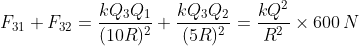 F_{31}+F_{32}=\frac{k Q_3Q_1}{(10R)^2} + \frac{k Q_3Q_2}{(5R)^2}=\frac{kQ^2}{R^2}\times600\, N