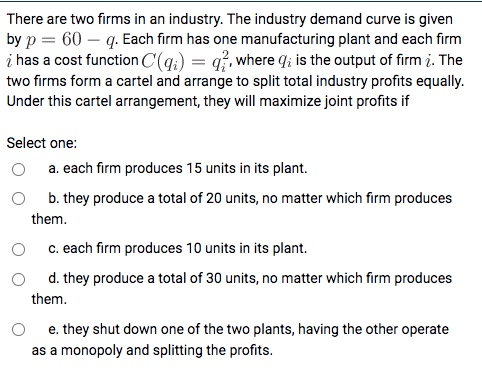 There are two firms in an industry. The industry demand curve is given by p = 60 - q. Each firm has one manufacturing plant a