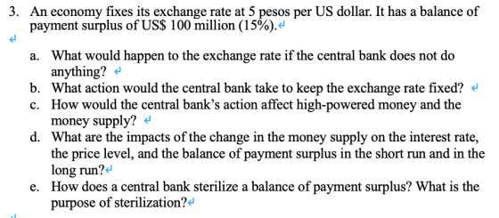 3. An economy fixes its exchange rate at 5 pesos per US dollar. It has a balance of payment surplus of US$ 100 million (15%). What would happen to the exchange rate if the central bank does not do anything? a. b. What action would the central bank take to keep the exchange rate fixed? c. How would the central banks action affect high-powered money and the money supply? What are the impacts of the change in the money supply on the interest rate, d. hand the balance of ayment sush short nun and in the long run?4 How does a central bank sterilize a balance of payment surplus? What is the purpose of sterilization?d e.