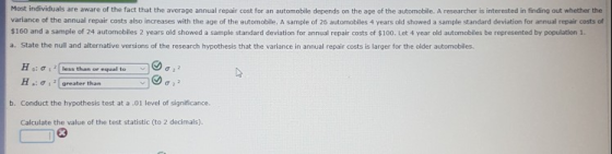 Most individuals are aware of the fact that the average annual repair cost for an automobile depends on the age of the automobille. A researcher is interested in finding out whether the variance of the annual repair costs also increases with the age of the automobile. A sample of 26 automobiles 4 years old showed a sample standard deviation for annual repair costs of 160 and a sample of 24 automobiles 2 years old showed a sample standard deviation for annual repair costs of $100. Let 4 year old automobiles be represented by population 1. a. State the null and alternative versions of the research hypothesis that the varlance in annual repair costs is larger for the clder automobiles. H o: σ s 21 less than or equal to H .: ơ 1 , greater than σ 2 2 v b. Conduct the hypothesis test at a.01 level of significance Calculate the value of the test statistic (to 2 decimals).