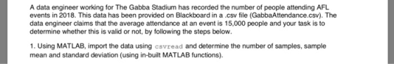 A data engineer working for The Gabba Stadium has recorded the number of people attending AFL events in 2018. This data has been provided on Blackboard in a csv file (GabbaAttendance.csv). The data engineer claims that the average attendance at an event is 15,000 people and your task is to determine whether this is valid or not, by following the steps below. 1. Using MATLAB, import the data using csvread and determine the number of samples, sample mean and standard deviation (using in-built MATLAB functions).