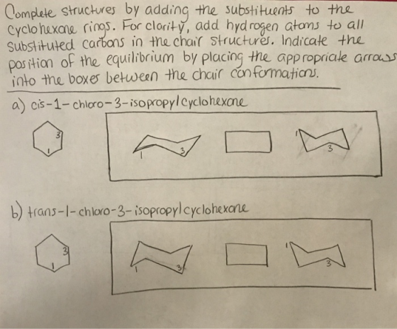 omplete structures by adding the substituets to the. Cyclo hexaw rioo5·For clariy, add hydrogen atonJ to all Substituted carbans in the chair structures. Indicate the pos tion of the equilhbrium by placing the appropriale arras tian o into the boxes between the chair con formaticrv a) cis-1- chloro-3-isopropylcyclohexane b) trans-l- chloro-3-isopropylcyclohexane 3 3