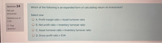Question 24 Which of the following is an expanded form of calculating return on investment? Not yet answered Marked out of 2.