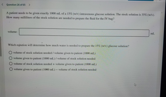 < Question 26 of 65 > A patient needs to be given exactly 1000 mL of a 15% (w/v) intravenous glucose solution. The stock solu