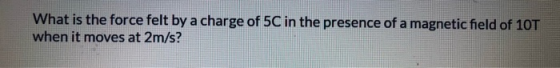 What is the force felt by a charge of 5C in the presence of a magnetic field of 10T when it moves at 2m/s?