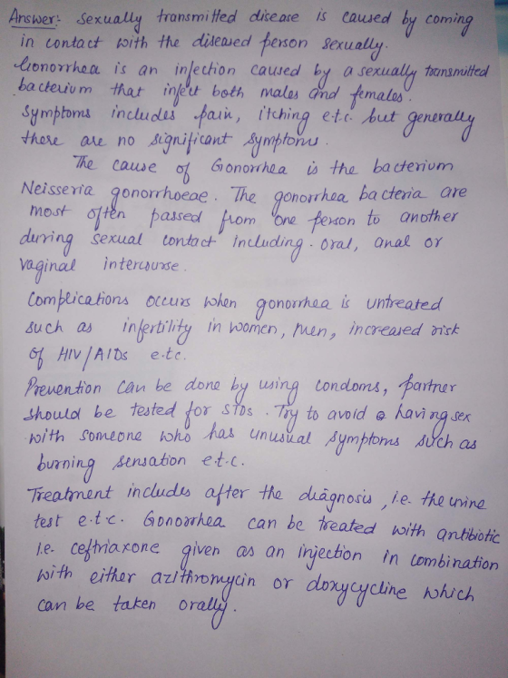 Answer: Sexually transmi tted disease is caused by comi in contact loith the dǐAeaed terson sexu lionorrhea is an inlechon caused by a se ba cteium that infet beth malas and femalr Symptons includes pain, itching ete but gene thore are no signiticant Synpton xually tnsoea The cauwe Gionohaais tha ba ctenium Neisseria gonorrhoeae. The gonorhoa ha cteria ave most tte bassedom Lom one fenon to another during serual tontach Inluding oral, anal or nal interwuse Complica hons occurs bohen gonpirhaa i untreated duch as inferblity in hoomen, hen, increased nitk 61 HIV AIDs etc Preventon Can be dona by using tondoms, partrar be tested torstDs . Tyl to avo id @人avingger ith someone hoho has unua burning sesaton et.c Treatnint imcudo ofter the duignoriu te he tnind ut etc Gnorhea can be treatedith antibotic le. ce/tna rone given as an injection In tombination chagnosù ,le. the twine can be taken orel