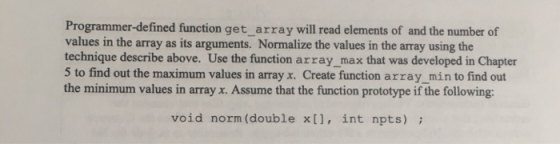 Programmer-defined function get array will read elements of and the number of values in the array as its arguments. Normalize the values in the array using the technique describe above. Use the function array_max that was developed in Chapter 5 to find out the maximum values in array x. Create function array min to find out the minimum values in array x. Assume that the function prototype if the following: void norm (double x[], int npts)