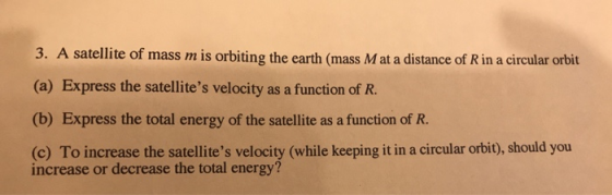 3. A satellite of mass m is orbiting the earth (mass M at a distance of R in a circular orbit (a) Express the satellites velocity as a function of R. (b) Express the total energy of the satellite as a function of R. (c) To increase the satellites velocity (while keeping it in a circular orbit), should you increase or decrease the total energy?