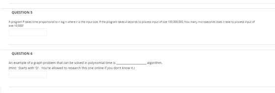QUESTION 5 A program P takes time proportional to n log n where n is the input size. If the program takes 4 seconds to proces
