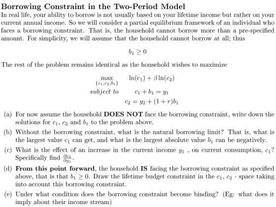 Borrowing Constraint in the Two-Period Model life, your ability to borrow is not In real usuallv based on vour lifetime income but rather on vour current annual income. So we will consider a partial equilibrium framework of an individual who faces a borrowing constraint. That is, the household cannot borrow more than a pre-specified amount. For simplicity, we will assume that the household cannot borrow at all; thus The rest of the problem remains identical as the household wishes to maximize In(c) + β ln(9) max, (c1,c2,bi) subject to (a) For now assume the household DOES NOT face the borrowing constraint, write down the (b) Without the borrowing constraint, what is the natural borrowing limit? That is, what is (c) What is the effect of an increase in the current income yi , on current consumption, cı? (d) From this point forward, the household IS facing the borrowing constraint as specified solutions for ci, c2 and bı to the problem above. the largest value ci can get, and what is the largest absolute value bi can be negatively. Specifically find jr1 above, that is that b1-0. Draw the lifetime budget constraint in the c1, c2 -space taking into account this borrowing constraint (e) Under what condition does the borrowing constraint become binding? (Eg: what does it imply about their income stream)