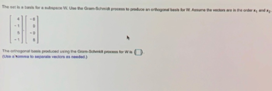 The set is a basis for a subspace W. Use the Gram-Schmidt process to produce an orthogonal basis for W. Assume the vectors ar