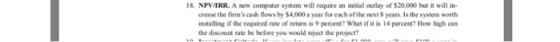 8. NPVARR. A new computer system will require an initial outlay of $20,000 but it will in- crease the firms cash flows by $4,000 a year for each ofthe next 8 years. Is the system worth installing if the required rate of returm is 9 percent? What if it is 14 percent How high can the discount rate be be fore you would reject the project?