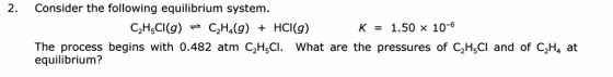 2. Consider the following equilibrium system. C2H5Cl(9) C2H4(g) + HCl(9) K = 1.50 x 10-6 The process begins with 0.482 atm CH