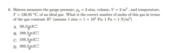 6. Shireen measures the gauge pressure, pa 3 atm, volume, V 2 m and temperature T 126.85 °C, of an ideal gas. What is the correct number of moles of this gas in terms of the gas constant R (assume 1 atm 1 x 105 Pa; 1 Pa 1 N/m2) A. 500 N.m.K R B. 1000 K-1 N.m.K 1500 N.ma.K D. 2000 N