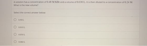 A solution has a concentration of 0.48 M KBr and a volume of 0.030 L. It is then diluted to a concentration of 0.24 M. What i