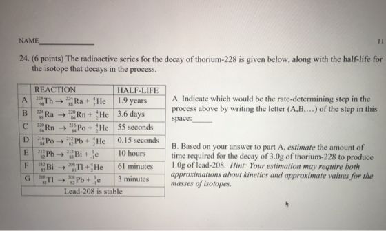 NAME 24. (6 points) The radioactive series for the decay of thorium-228 is given below, along with the half-life for the isotope that decays in the process REACTION HALF-LIFE A 2 Th? 2 Ra + He 1.9 years B 3Ra -Rn He 3.6 days c | 2 [Rn- 21: Po + t He | 55 seconds D Po2PbHe 0.15 seconds A. Indicate which would be the rate-determining step in the process above by writing the letter (A,B....) of the step in this space: B. Based on your answer to part A, estimate the amount of time required for the decay of 3.0g of thorium-228 to produce 1.0g of lead-208. Hint Your estimation may require both F 2. B? G ? 201.TI > 2 s TI + He 2ur Pb +.ae Lead-208 is stable 61 minutes 2ioue | 3 minutes approximations about kinetics and approximate values for the masses of isotopes.