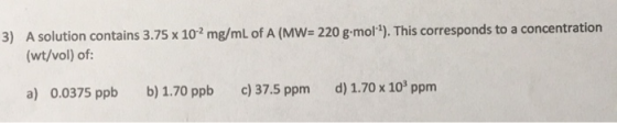 3) A solution contains 3.75 x 102 mg/mL of A (MW=220 g.mol1). This corresponds to a concentration (wt/vol) of: d) 1.70 x 103