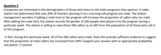 Question 4 Companies are interested in the demographics of those who listen to the radio programs they sponsor. A radio station has determined that only 20% of listeners phoning in to a morning talk program are male. The station management wonders if adding a male host to the program will increase the proportion of callers who are male. After adding the male host, the station records the gender of 200 people who phone in to the program during a particular week. The station is willing to view these 200 callers as an SRS from the population of all those who call in to this program In fact, during this particular week, 50 of the 200 callers were male. Does this provide sufficient evidence to suggest that the proportion of male callers has increased from 20%? Support your answer with an appropriate probability calculation. (7 points)