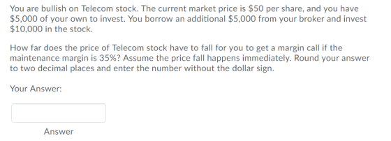 You are bullish on Telecom stock. The current market price is $50 per share, and you have $5,000 of your own to invest. You borrow an additional $5,000 from your broker and invest $10,000 in the stock How far does the price of Telecom stock have to fall for you to get a margin call if the maintenance margin is 35%? Assume the price fall happens immediately. Round your answer to two decimal places and enter the number without the dollar sign. Your Answer: Answer