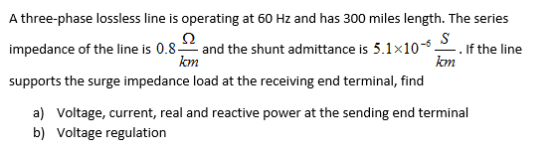 A three-phase lossless line is operating at 60 Hz and has 300 miles length. The series impedance of the line is 0.8and the shunt admittance is 5.1x10- supports the surge impedance load at the receiving end terminal, find . If the line om om a) b) Voltage, current, real and reactive power at the sending end terminal Voltage regulation