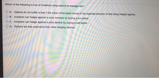 Which of the following is true of investors using options to manage risk? O A. Options do not suffer a loss if the value of t