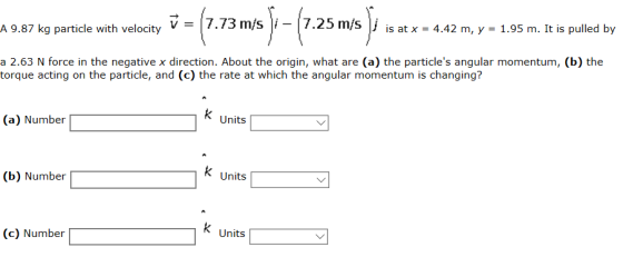 987 kg particle with velocity-(7.73 m/s)-(725ms). is at x 4.42 m, y - 1.95 m. It is puled by mas-le d by a 2.63 N force in the negative x direction. About the origin, what are (a) the particles angular momentum, (b) the torque acting on the particle, and (c) the rate at which the angular momentum is changing? (a) Number Units (b) Number Units (c) Number k Units