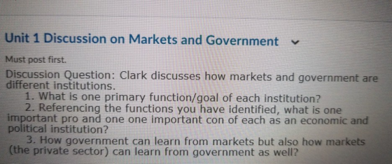Unit 1 Discussion on Markets and Government Must post first. Discussion Question: Clark discusses how markets and government are different institutions. 1. What is one primary function/goal of each institution? 2. Referencing the functions you have identified, what is one important pro and one one important con of each as an economic and political institution? 3. How government can learn from markets but also how markets (the private sector) can learn from government as well?