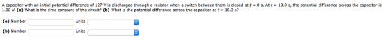 A capacitor with an initial potential difference of 127 V is discharged through a resistor when a switch between them is closed at t-0 s. At t 10.0 s, the potential difference across the capacitor is 1.90 V. (a) what is the time constant of the circuit? (b) What is the potential difference across the capacitor at t = 18.3 s? (a) Number (b) Number 5 Co Units Units