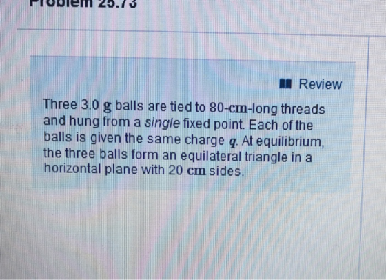 I Review Three 3.0 g balls are tied to 80-cm-long threads and hung from a single fixed point. Each of the balls is given the same charge q At equilibrium, the three balls form an equilateral triangle in a horizontal plane with 20 cm sides