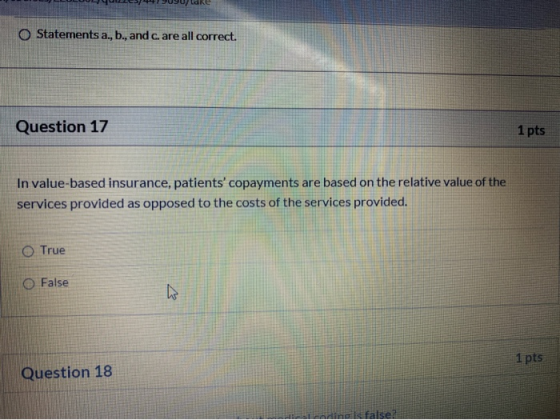 PUUFUONE O Statements a., b., and c. are all correct. Question 17 1 pts In value-based insurance, patients copayments are ba