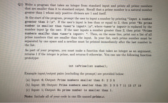 Q1) write a program that takes an integer from standard input and prints all prime numbers that are smaller than it to standard output. Recall that a prime number is a natural number greater than 1 whose only positive divisors are 1 and itself. At the start of the program, prompt the user to input a number by printing Input a number greater than 2: n. If the users input is less than or equal to 2, then print No prime number is smaller than kusers input .In, where users input is replaced by the number input by the user. If the user inputs a number greater than 2, then print Prime numbers smalrer than <users input Then, on the same line, print out a list of all prime numbers that are smaller than the input. In your list, each prime number must be separated by one space and a newline must be printed immediately after the last number in the list. As part of your program, you must make a function that takes an integer as an argument, returns 1 if the integer is prime, and returns 0 otherwise. You can use the following function prototype: int is Prime (int number); Example input/output pairs (excluding the prompt) are provided below: (a) Input: 6; Output: Prime numbers smaller than 6: 2 3 5 (b) Input: 23; output: Prime numbers smaller than 23: 2 3 5 7 11 13 17 19 (c) Input: 1; Output: No prime number is smaller than 1. Note: Include all of your code in one file named prime.c