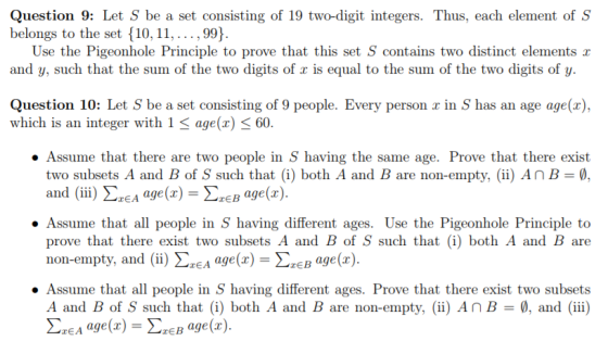 Question 9: Let S be a set consisting of 19 two-digit integers. Thus, each element of S belongs to the set 10, 11,...,99) Use the Pigeonhole Principle to prove that this set S contains two distinct elements r and y, such that the sum of the two digits of r is equal to the sum of the two digits of y. Question 10: Let S be a set consisting of 9 people. Every person r in S has an age age(a) which is an integer with 1 age(x) < 60. .Assume that there are two people in S having the same age. Prove that there exist two subsets A and B of S such that (i) both A and B are non-empty, (ii) An B- and (iii) ΣΕΑ age(r) = ΣΕΒ age(z). .Assume that all people in S having different ages. Use the Pigeonhole Principle to prove that there exist two subsets A and B of S such that (i) both A and B are non-empty, and (ii) ΣΖΕΑ age(x)-ΣΧΕΒ age(2) ·Assume that all people in , having different ages. Prove that there exist two subsets A and B of S such that (i) both A and B are non-empty, (ii) AnB-, and (ii) ΣΕΑ age (x)-ΣΕΒ age (z).