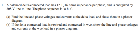 1. A balanced delta-connected load has 12 +j16 ohms impedance per phase, and is energized by 208 V line-to-line. The phase se