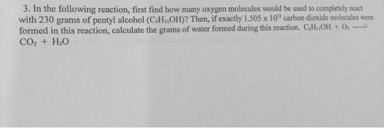 3. In the following reaction, first find how many oxygen molecules would be used to completely react with 230 grams of pentyl alcohol (CsHiOH)? Then, if exactly 1.505 x 10 carbon dioxide molecules were formed in this reaction, calculate the grams of water formed during this reaction. CsHiiOH O2 CO2 H2O