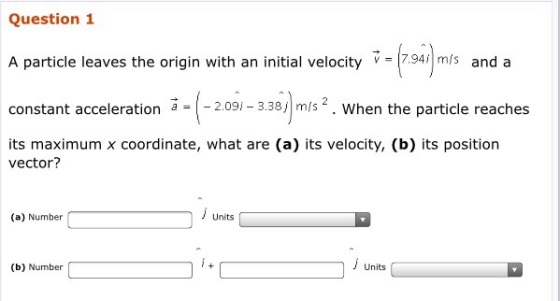 Question 1 A particle leaves the origin with an initial velocity v 7.94 m/s and a constant acceleration a = |-2.09/-3.38リm/s 2 . when the particle reaches its maximum x coordinate, what are (a) its velocity, (b) its position vector? (a) Number Units Units