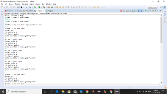 eclipse-workspace-Chegg/src/Pigjava-Eclipse Eile Edit Source Refactor Navigate Search Projec Bun Window Help Quick Access Problems@ JavadocDeaioConsole Progress Pig [Java Application]C:\Program Files J ayre18017hbin yava ee (31-lan-2019404 10A Hello, welcone to Pig! Player 1, what is your nane? BRIKSH Player 2, what is your name? BRİKSH, it is your turn. Type yes/no to roll BRIKSH, İt is your turn Score: 0-0 You rolled a 3 You have 3 points Nould you like to roll again? yes/no DS, it is your turn Score: 3 and 0 You rolled a 2 You have 2 points Nould you like to roll again? yes/no DS, it is your turn Score: 3 and 2 You rolled a 4 You have 4 points Nould you like to roll again? yes/no DS, it is your turn Score: 3 and 6 You rolled a 3 You have 3 points Nould you like to roll again? yes/no BRIKSH, it is your turn Score: 3-9 You rolled a 5 You have 5 points Nould you like to roll again? yes/no OType here to search ^回倨0xENG 04:05 31-01-2019