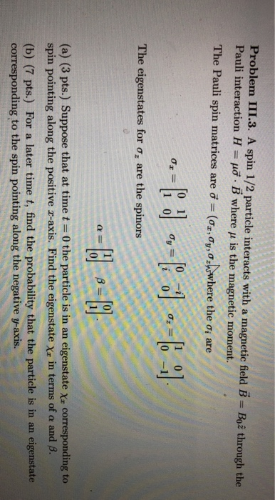 Problem 111.3. A spin 1/2 particle interacts with a nnagnetic field B = Boe through the Pauli interaction H-μσ. B where μ is the magnetic moment. The Pauli spin matrices are İ-(Oz,@yMwwhere the σί are T0 1 0-il The eigenstates for d, are the spinors 0 (a) (3 pts.) Suppose that at time t-0 the particle is in an eigenstate Xx corresponding to spin pointing along the positive z-axis. Find the eigenstatexz in terms of α and β. (b) (7 pts.) For a later time t, find the probability that the particle is in an eigenstate corresponding to the spin pointing along the negative y-axis.