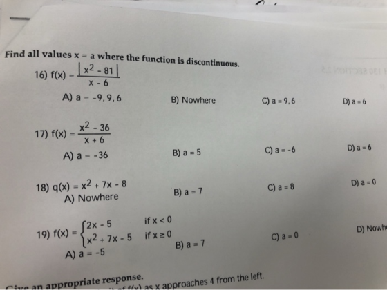 Find all values x = a where the function is discontinuous. 16) f(x) = | x2 - 81 X -6 A) a = -9,9,6 B) Nowhere C) a = 9,6 D) a