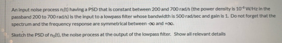 An input noise process n;(t) having a PSD that is constant between 200 and 700 rad/s (the power density is 106W/Hz in the pas
