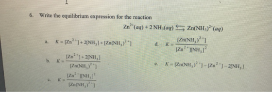 6. Write the equilibrium expression for the reaction Zn (aq) + 2 NH3(aq) Sny Zn(NH) (aq) a. K = [Zn**] + 2ỊNH,]+[Zn(NH, [Zn(